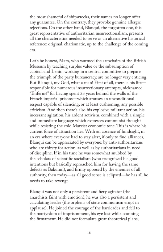 the most shameful of shipwrecks, their names no longer offer any guarantee. On the contrary, they provoke genuine allergic rejections. On the other hand, Blanqui, the forgotten one, this great representative of authoritarian insurrectionalism, presents all the characteristics needed to serve as an alternative historical reference: original, charismatic, up to the challenge of the coming Let’s be honest, Mars, who warmed the armehairs of the British Museum by teaching surplus value or the subsumption of capital, and Lenin, working in a central committee to preparc the triumph of the party burcaucracy, are no longer very cnticing. But Blanqui, my God, what a man! First of all there is his life— responsible for numerous insurrectionary attempts, nicknamed “Enferme”for having spent 33 years behind the walls of the French imperial prisons—which arouses an unconditional respect capable of silencing, or at least cushioning, any possible criticism. And then there’s also his explosive militant action, his incessant agitation, his ardent activism, combined with a simple and immediate language which expresses commaunist thought while resisting the cold Marxist cconomic tonc. This is where his current force of attraction lics. With an absence of hindsight in an era where everyone had to stay alert, if only to find alliances, Blanqui can be appreciated by cveryone: by anti-authoritarians who are thirsty for action, as well as by authoritarians in necd of discipline. 1fin his time he was somewhat snubbed by the scholars of scientific socialism (who recognized his good intentions but basically reproached him for having the same defects as Bakunin), and firmly opposed by the enemics of all authority, then today—as all good sensc s eclipsed—he has all he needs to take revenge. Blanqui was not only a persistent and fiery agitator (the anarchists faint with emotion), he was also a persistent and calculating leader (the orphans of state communism erupt in applause). He joined the courage of the barricades and fell to the martyrdom of imprisonment, his cyc lost while scanning the firmament. He did not formulate great theorctical plans,